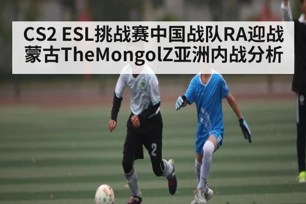 CS2 ESL挑战赛中国战队RA迎战蒙古TheMongolZ亚洲内战分析 - Anbo Sports